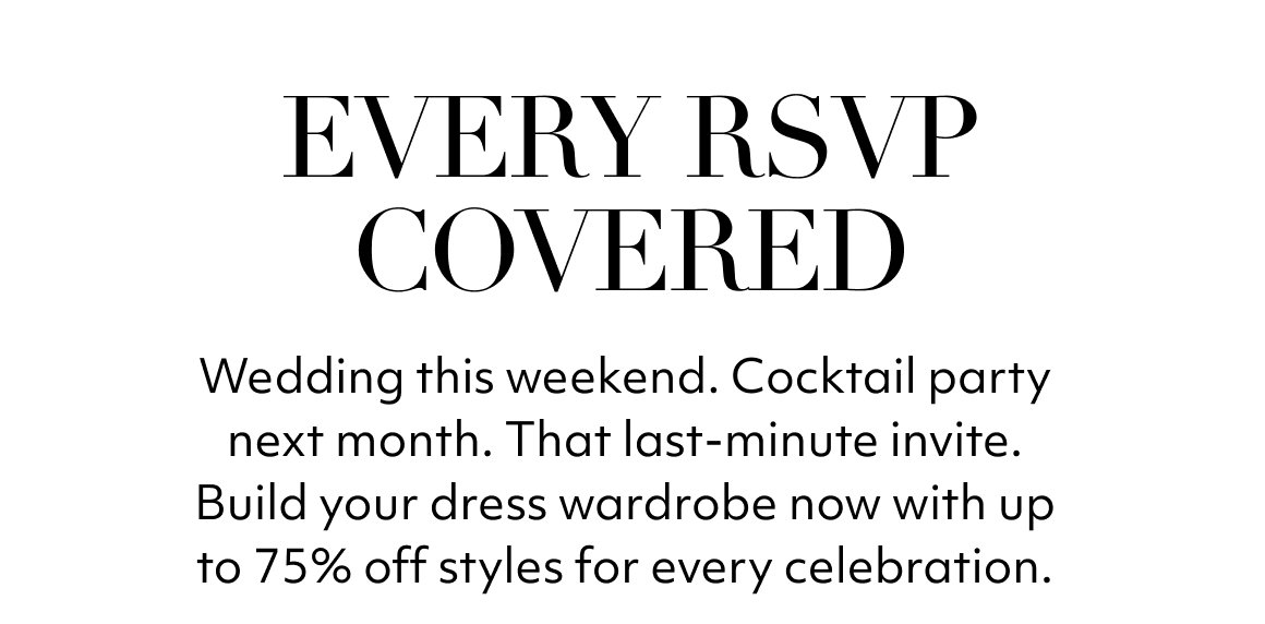 EVERY RSVP COVERED. Wedding this weekend. Cocktail party next month. That last-minute invite. Build your dress wardrobe now with up to 75% off styles for every celebration.