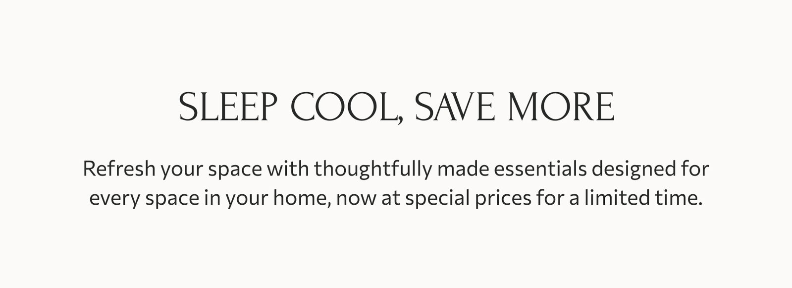 Bring the ease of summer home: Refresh your space with thoughtfully made essentials designed for everyday comfort, now at special prices for a limited time.