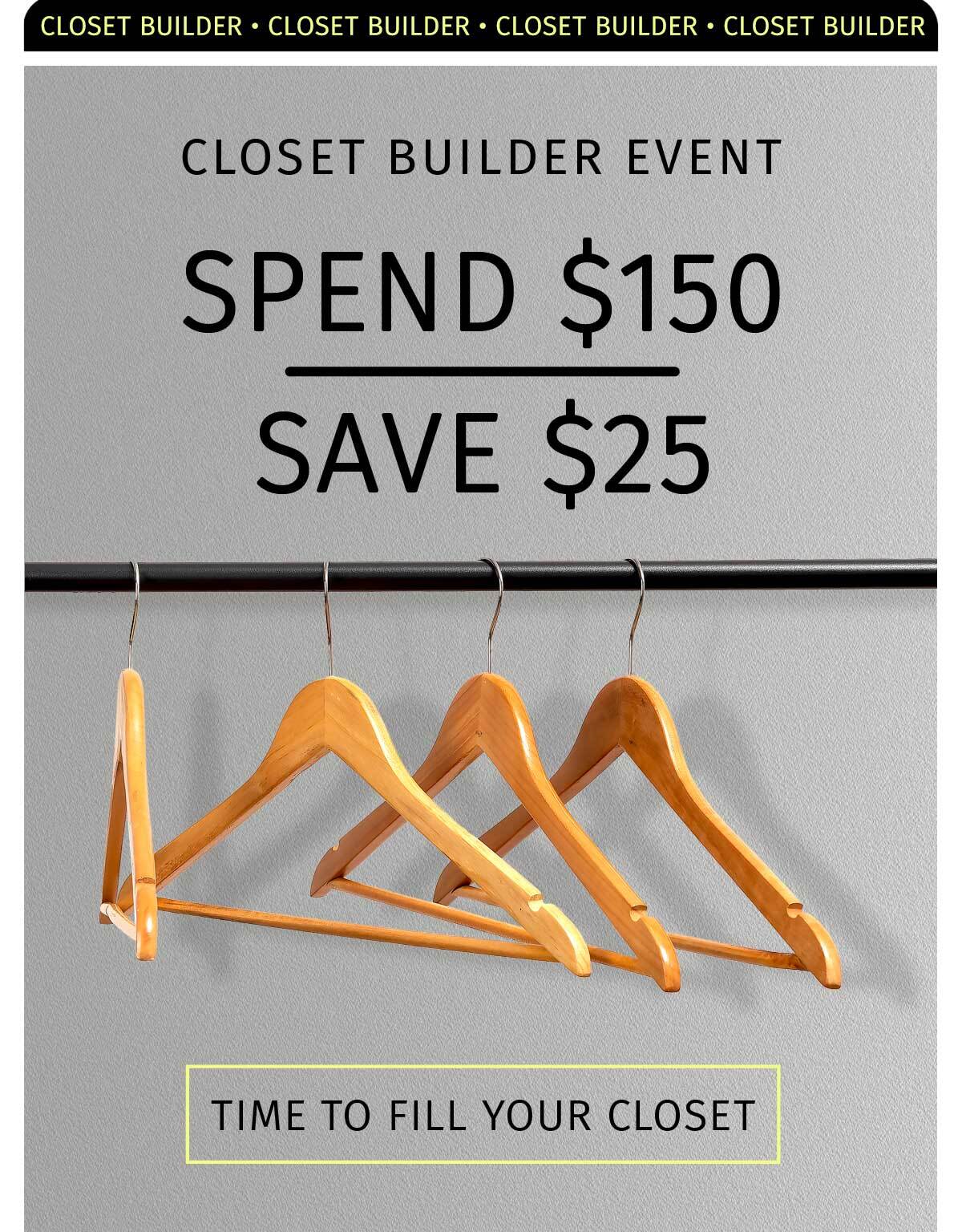 CLOSET BUILDER EVENT: SPEND $150 SAVE $25 TIME TO FILL YOUR CLOSET