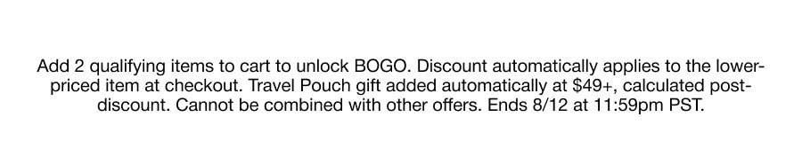 Add 2 qualifying items to cart to unlock BOGO. Discount automatically applies to the lower-priced item at checkout. Travel Pouch gift added automatically at $49+, calculated post-discount. Cannot be combined with other offers. Ends 8/12 at 11:59pm PST.