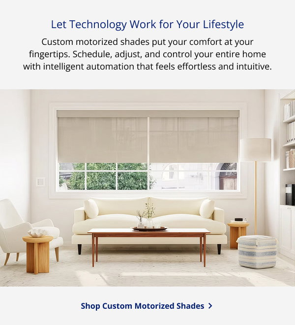 Let Technology Work for Your Lifestyle | Custom motorized shades put your comfort at your fingertips. Schedule, adjust, and control your entire home with intelligent automation that feels effortless and intuitive. | SHOP CUSTOM MOTORIZED SHADES >