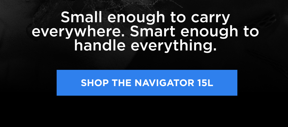 Small enough to carry everywhere. Smart enough to handle everything.   [SHOP THE NAVIGATOR 15L]