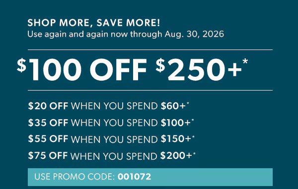 Shop more, save more! Use again and again now through Aug. 30, 2026. $100 off $250+*. $20 off when you spend $60+*. $35 off when you spend $100+*. $55 off when you spend $150+*. $75 off when you spend $200+*. Use promo code: 001072