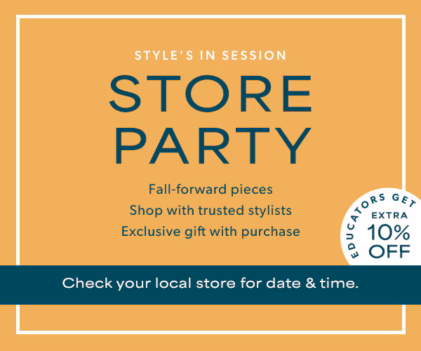 Style's in session. Store Party. Fall-forward pieces. Shop with trusted stylists. Exclusive gift with purchase. Educators get extra 10% off*. Check your local store for date & time.