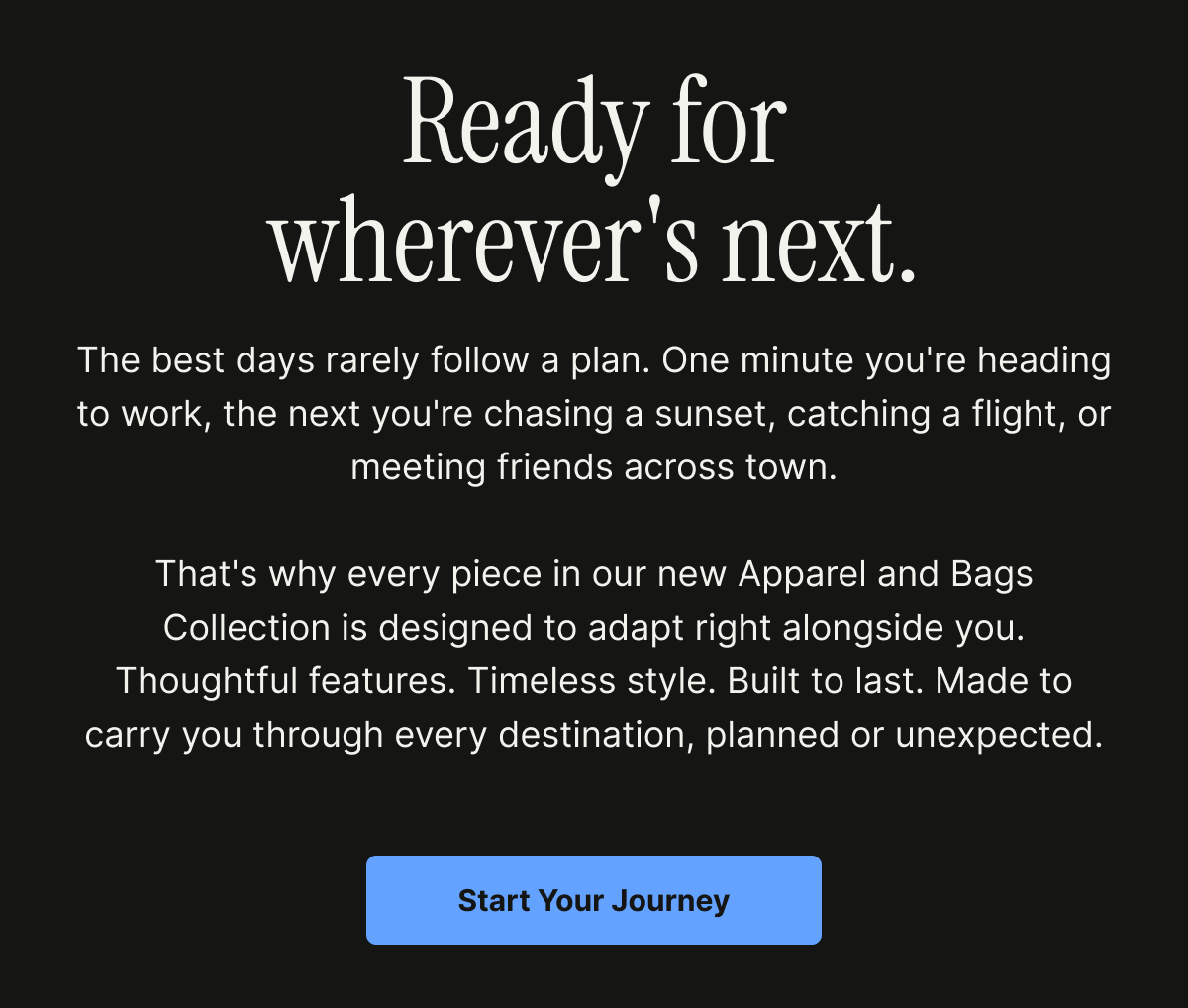Our new Apparel and Bags Collection is designed to adapt right alongside you. 