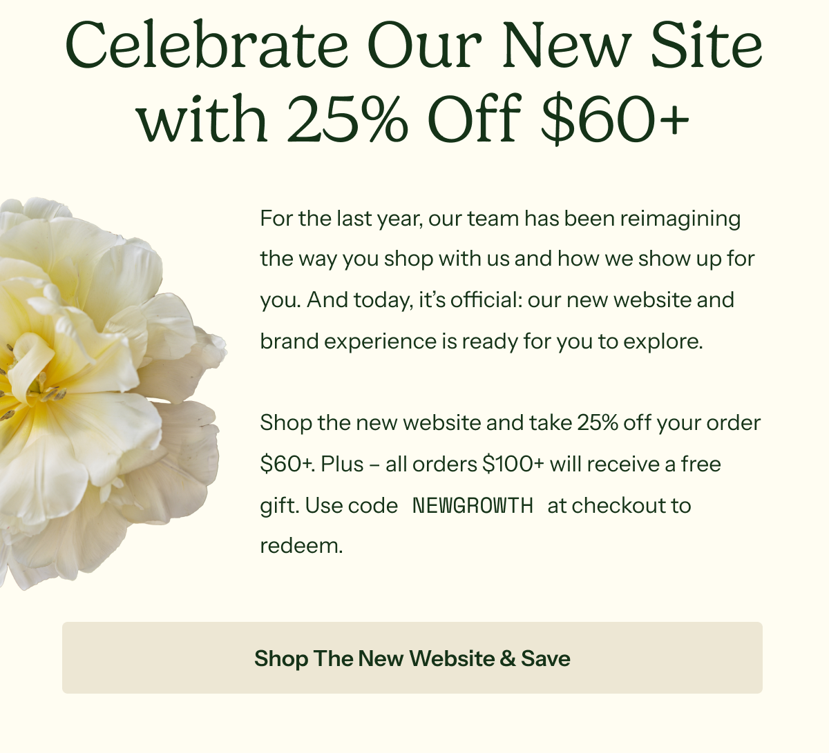 Celebrate Our New Site with 25% Off $60+ For the last year, our team has been reimagining the way you shop with us and how we show up for you. And today, it’s official: our new website and brand experience is ready for you to explore.  Shop the new website and take 25% off your order $60+. Plus – all orders $100+ will receive a free gift. Use code NEWGROWTH at checkout to redeem.