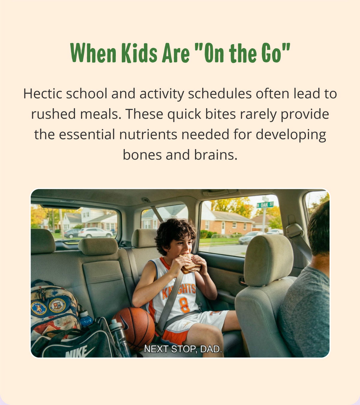  When Kids Are "On the Go". Hectic school and activity schedules often lead to rushed meals. These quick bites rarely provide the essential nutrients needed for developing bones and brains.