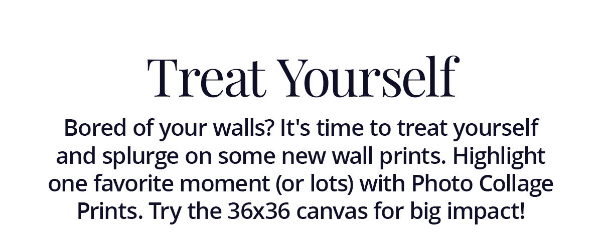 Treat Yourself: Bored of your walls? It's time to treat yourself and splurge on some new wall prints. Highlight one favorite moment (or lots) with Photo Collage Prints. Try the 36x36 canvas for big impact!