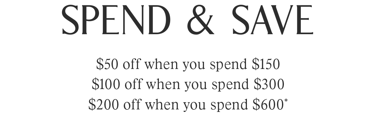 SPEND & SAVE | $50 off when you spend $150 | $100 off when you spend $300 | $200 off when you spend $600*