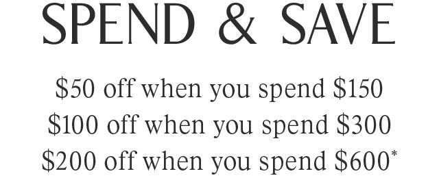 SPEND & SAVE | $50 off when you spend $150 | $100 off when you spend $300 | $200 off when you spend $600*