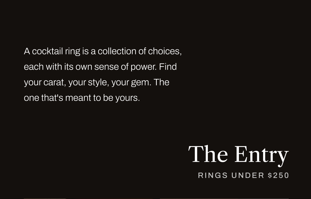 A cocktail ring is a collection of choices, each with its own sense of power. Find your carat, your style, your gem. The one that's meant to be yours.