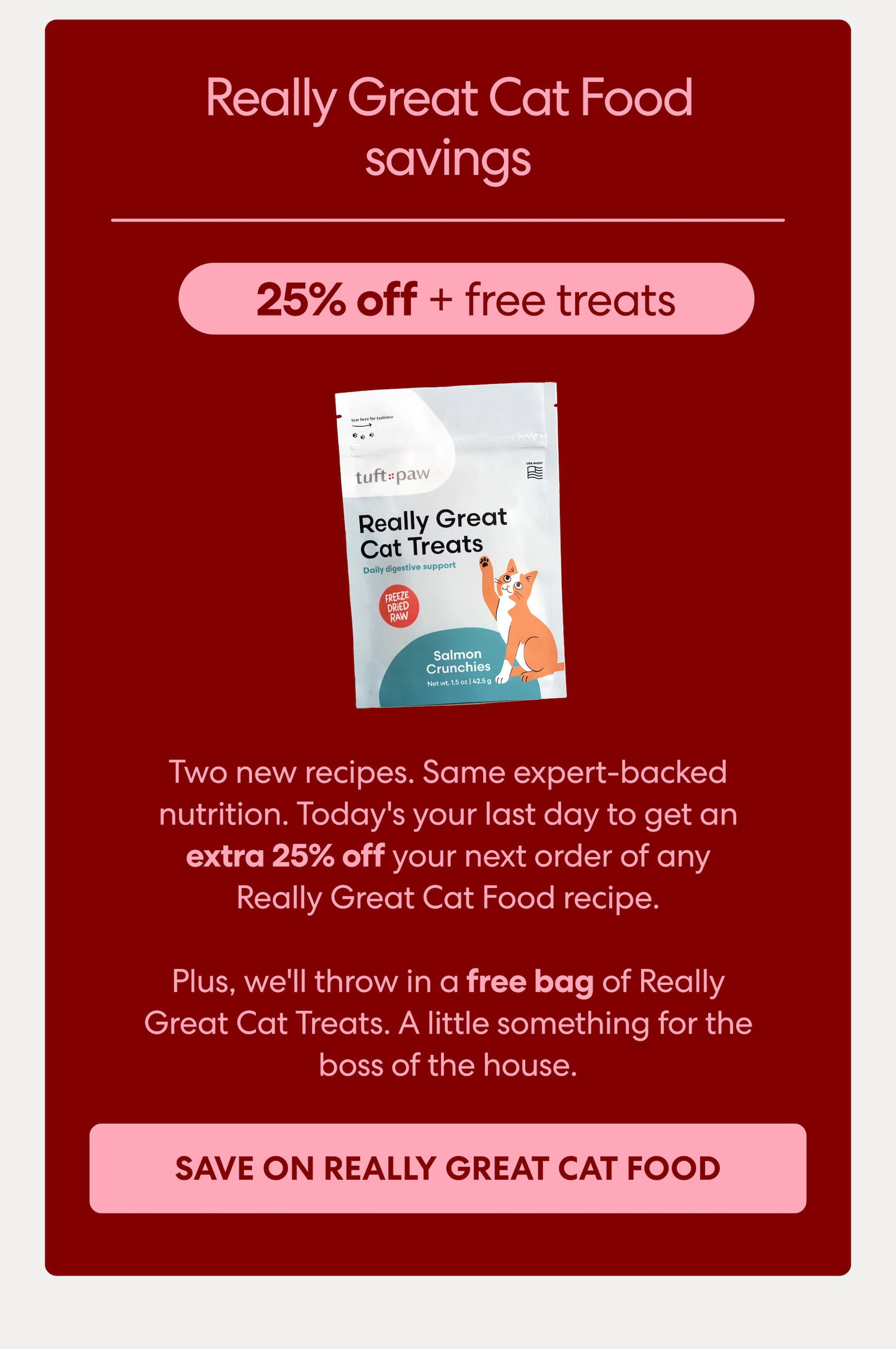 Two new recipes. Same expert-backed nutrition. Today's your last day to get an extra 25% off your next order of any Really Great Cat Food recipe.  Plus, we'll throw in a free bag of Really Great Cat Treats. A little something for the boss of the house.