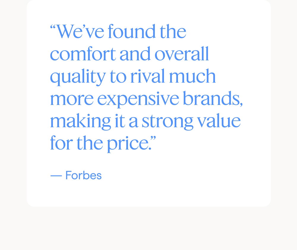 “We’ve found the comfort and overall quality to rival much more expensive brands, making it a strong value for the price.” — Forbes.