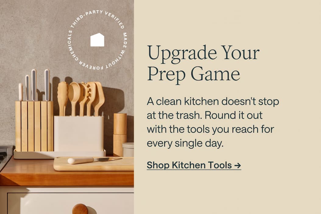 Upgrade Your Prep Game A clean kitchen doesn't stop at the trash. Round it out with the tools you reach for every single day. Shop Kitchen Tools ->