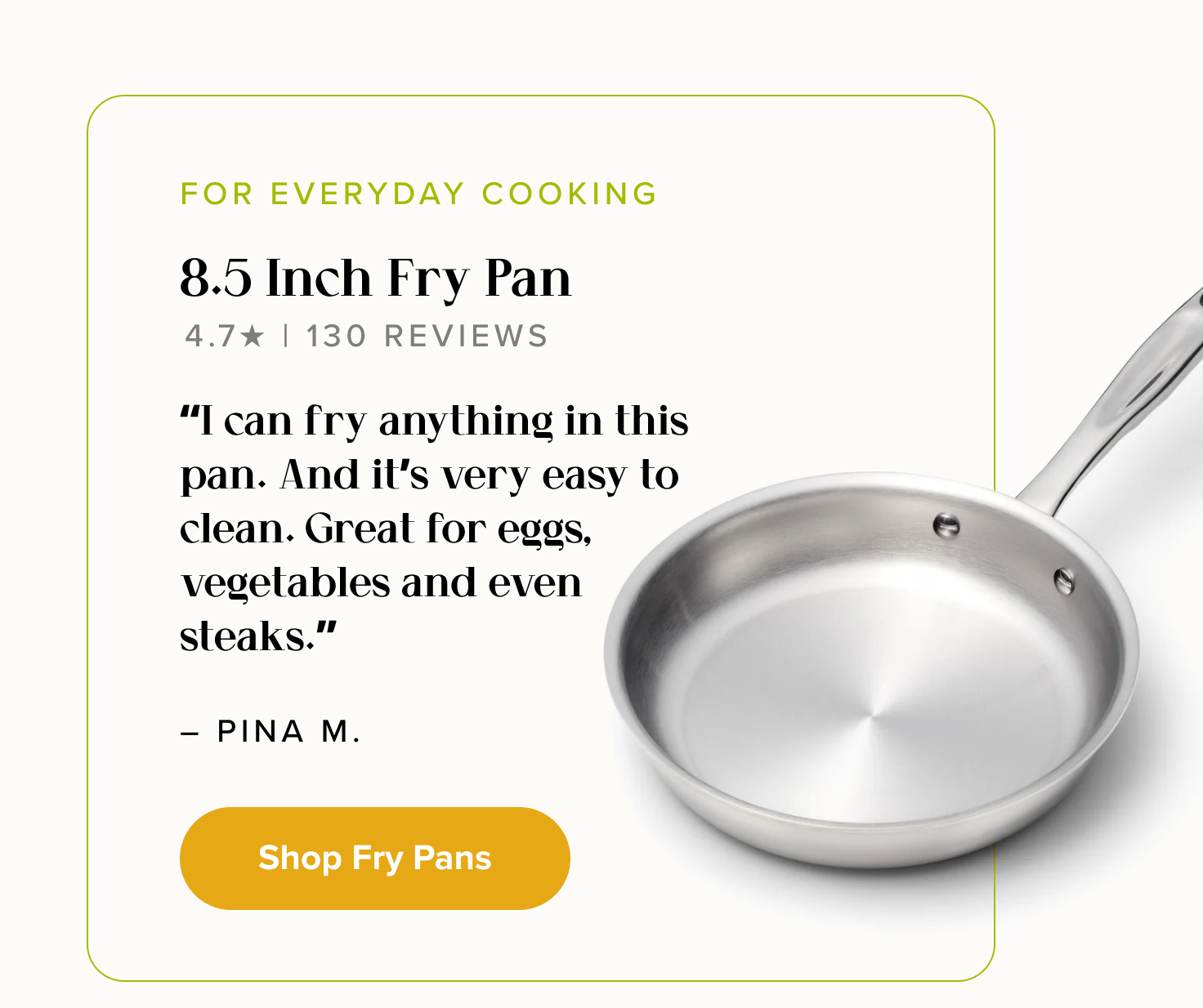 FOR EVERYDAY COOKING, 8.5" Fry Pan. “I can fry anything in this pan. And it’s very easy to clean. Great for eggs, vegetables and even steaks.” - Pina M. < Shop Fry Pans > 