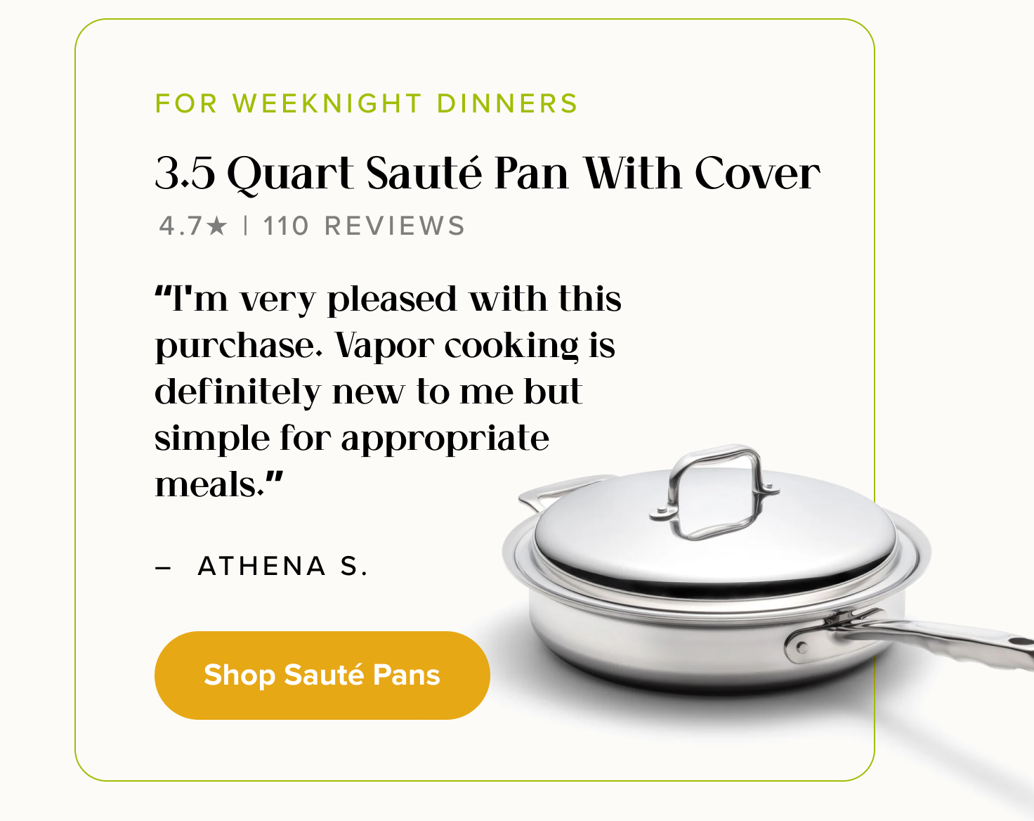 FOR WEEKNIGHT DINNERS, 3.5 Quart Sauté Pan With Cover. “I'm very pleased with this purchase. Vapor cooking is definitely new to me but simple for appropriate meals.” - Athena S. < Shop Sauté Pans >