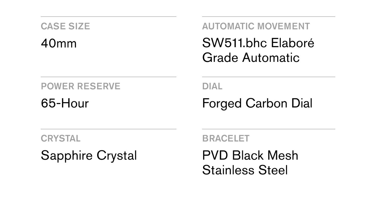 CASE SIZE 40mm  AUTOMATIC MOVEMENT SW511.bhc Elaboré Grade Automatic  POWER RESERVE 65-Hour  DIAL Forged Carbon Dial  CRYSTAL Sapphire Crystal  BRACELET PVD Black Mesh Stainless Steel