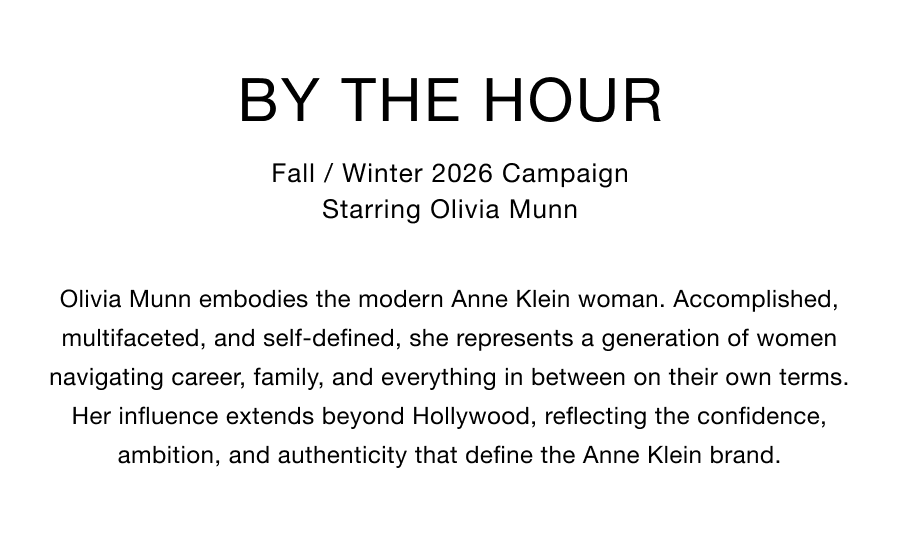 By the Hour. Fall / Winter 2026 Campaign. Starring Olivia Munn. Olivia Munn embodies the modern Anne Klein woman. Accomplished, multifaceted, and self-defined, she represents a generation of women navigating career, family, and everything in between on their own terms. Her influence extends beyond Hollywood, reflecting the confidence, ambition, and authenticity that define the Anne Klein brand.
