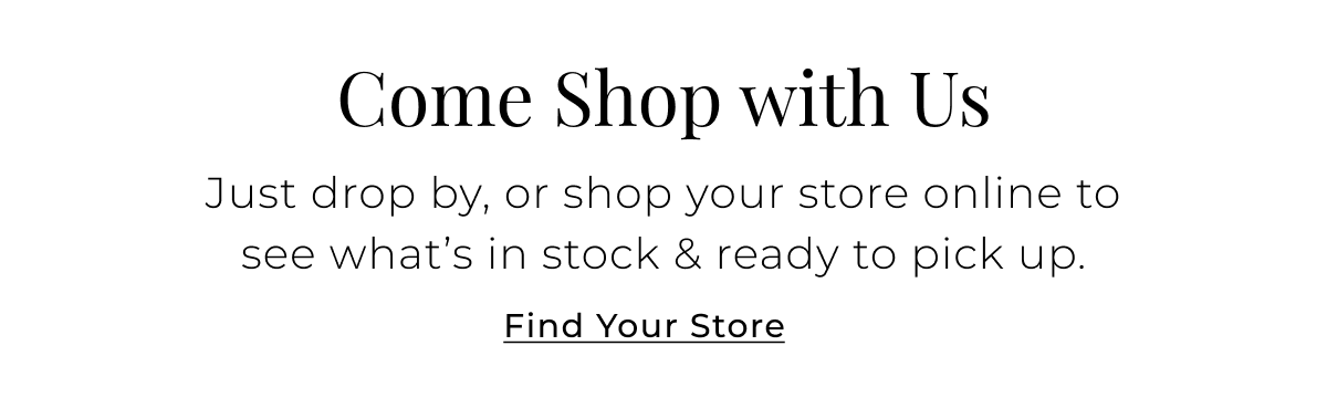 Come Shop with Us - Just drop by, or shop your store online to see what’s in stock & ready to pick up. Find Your Store >