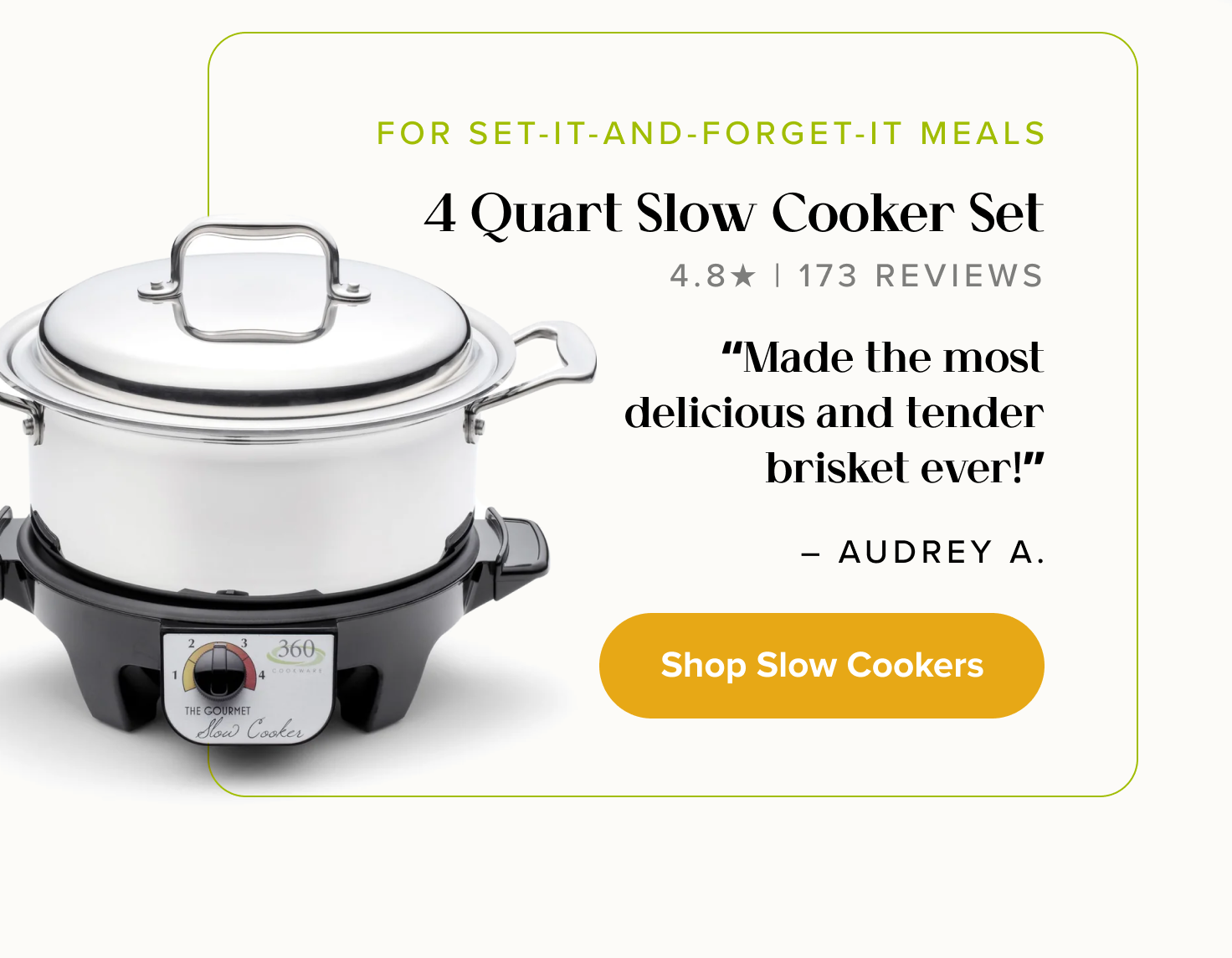 FOR SET-IT-AND-FORGET-IT MEALS, 4 Quart Slow Cooker Set. “Made the most delicious and tender brisket ever!” - Audrey A. < Shop Slow-Cookers >