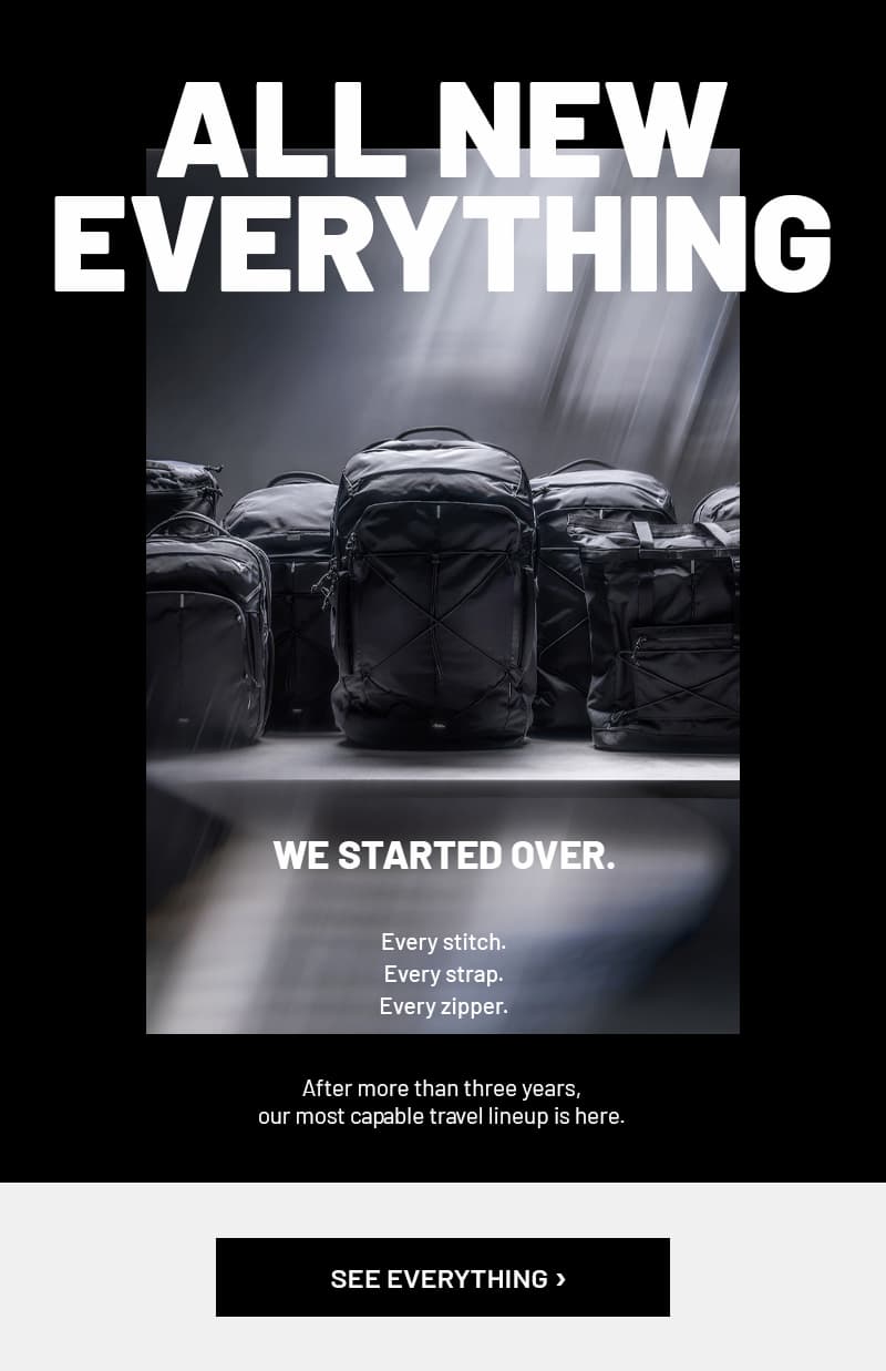 All new everything. We started over. Every stitch. Every strap. Every zipper. After more than three years, our most capable travel lineup is here. See Everything >