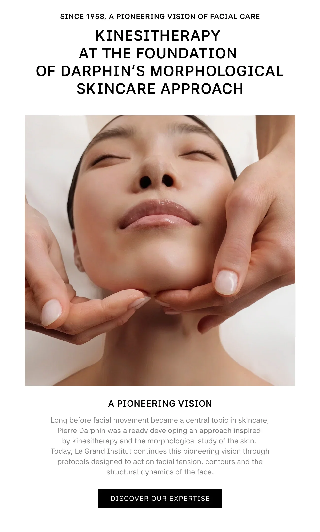 SINCE 1958, A PIONEERING VISION OF FACIAL CARE | KINESITHERAPY AT THE FOUNDATION OF DARPHIN’S MORPHOLOGICAL SKINCARE APPROACH | A PIONEERING VISION | Long before facial movement became a central topic in skincare, Pierre Darphin was already developing an approach inspired by kinesitherapy and the morphological study of the skin. Today, Le Grand Institut continues this pioneering vision through protocols designed to act on facial tension, contours and the structural dynamics of the face. | DISCOVER OUR EXPERTISE