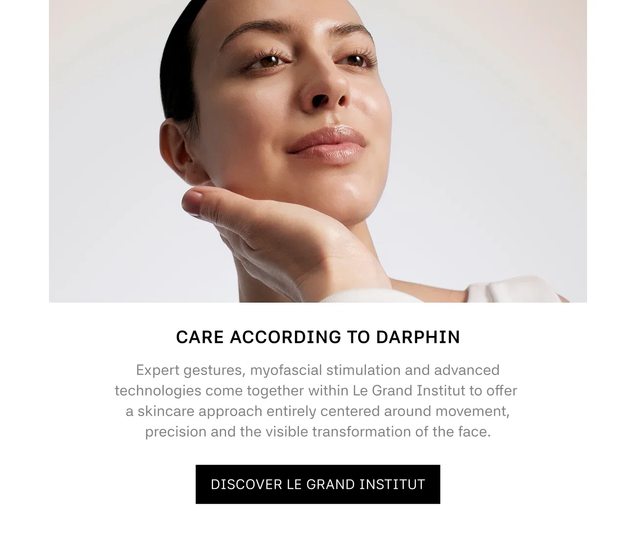 CARE ACCORDING TO DARPHIN | Expert gestures, myofascial stimulation and advanced technologies come together within Le Grand Institut to offer a skincare approach entirely centered around movement, precision and the visible transformation of the face. | DISCOVER LE GRAND INSTITUT