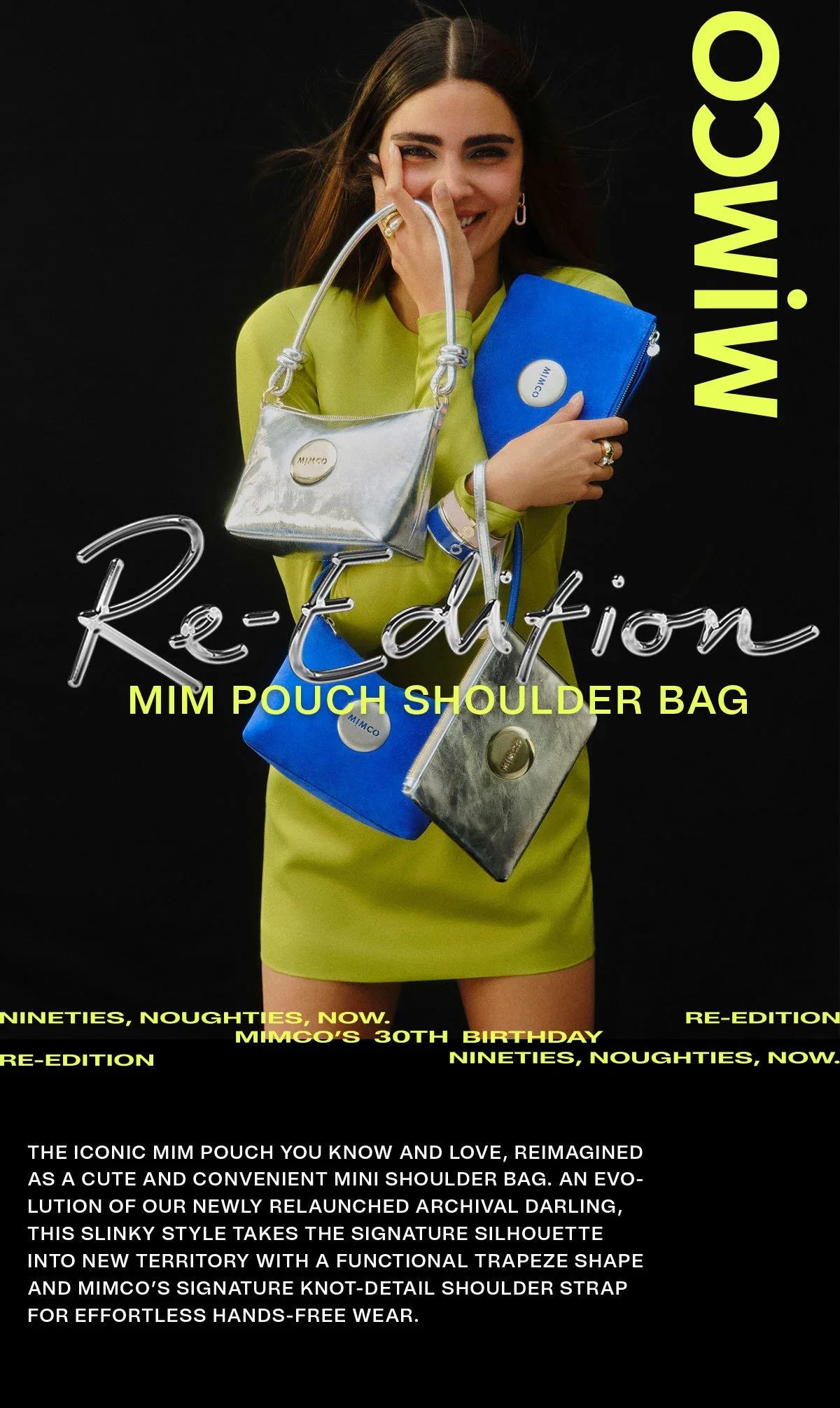 MIMCO | Re-Edition | MIM POUCH SHOULDER BAG | NINETIES, NOUGHTIES, NOW, MIMCOS 30TH BIRTHDAY | THE ICONIC MIM POUCH YOU KNOW AND LOVE, REIMAGINED AS A CUTE AND CONVENIENT MINI SHOULDER BAG. AN EVOLUTION OF OUR NEWLY RELAUNCHED ARCHIVAL DARLING, THIS SLINKY STYLE TAKES THE SIGNATURE SILHOUETTE INTO NEW TERRITORY WITH A FUNCTIONAL TRAPEZE SHAPE AND MIMCO’S SIGNATURE KNOT-DETAIL SHOULDER STRAP FOR EFFORTLESS HANDS-FREE WEAR.
