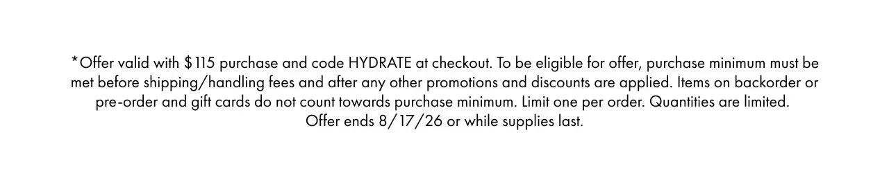 *Offer valid with $115 purchase and code HYDRATE at checkout. To be eligible for offer, purchase minimum must be met before shipping/handling fees and after any other promotions and discounts are applied. Items on backorder or pre-order and gift cards do not count towards purchase minimum. Limit one per order. Quantities are limited. Offer ends 8/17/26 or while supplies last.