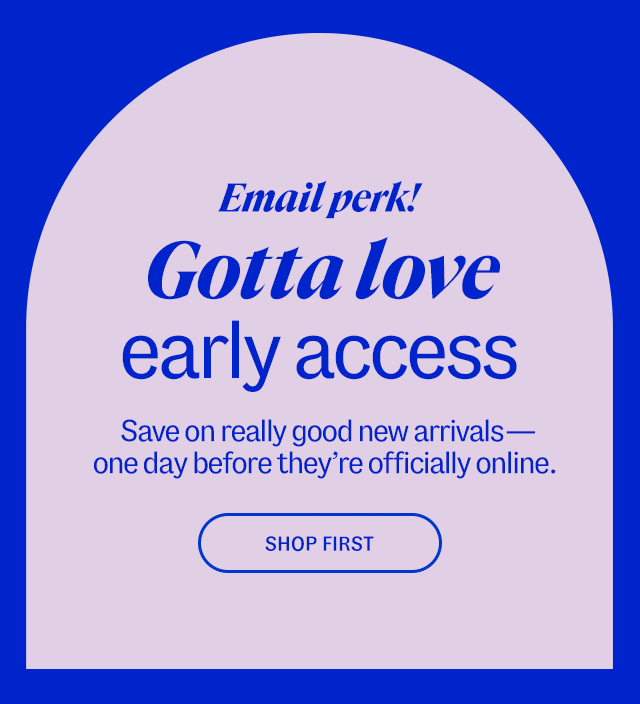 Email perk! Gotta love early access. Save on really good new arrivals—one day before they’re officially online. Shop first.