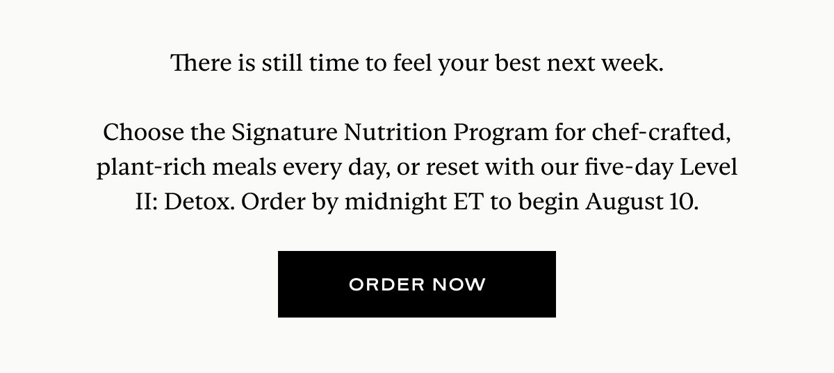 There is still time to feel your best next week.  Choose the Signature Nutrition Program for chef-crafted, plant-rich meals every day, or reset with our five-day Level II: Detox. Order by midnight ET to begin August 10.