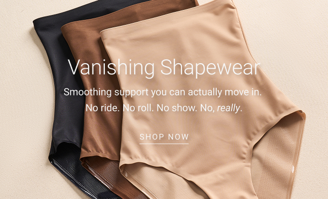 Vanishing® Shapewear Smoothing support you can actually move in.  No ride. No roll. No show. No, really. SHOP now