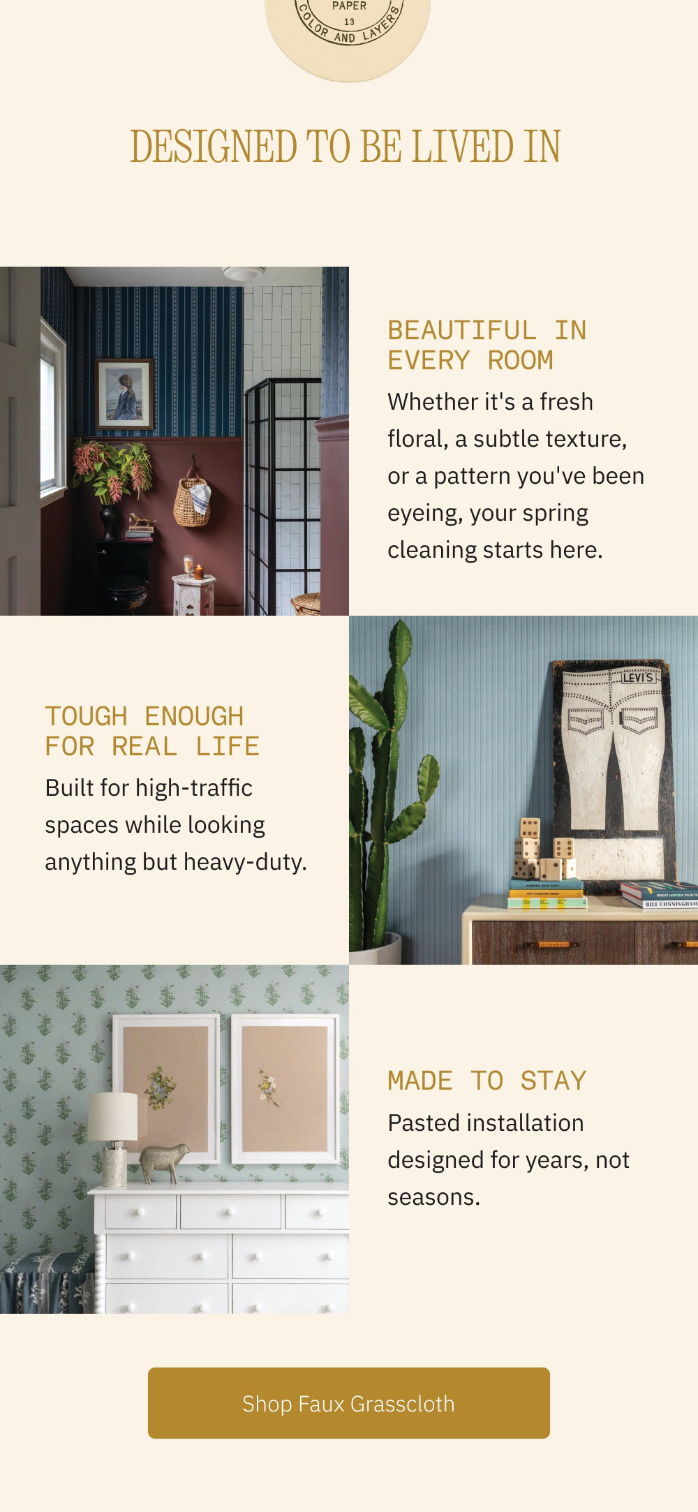 Designed to Be Lived In Beautiful in Every Room Whether it's a fresh floral, a subtle texture, or a pattern you've been eyeing, your spring cleaning starts here. Tough Enough for Real Life Built for high-traffic spaces while looking anything but heavy-duty. Made to Stay Pasted installation designed for years, not seasons. Shop Faux Grasscloth