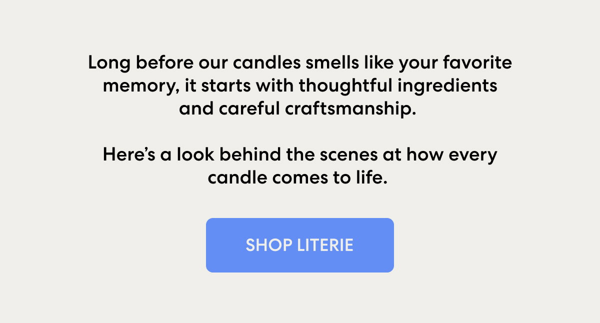 Long before our candles smells like your favorite memory, it starts with thoughtful ingredients and careful craftsmanship. Here’s a look behind the scenes at how every candle comes to life. 