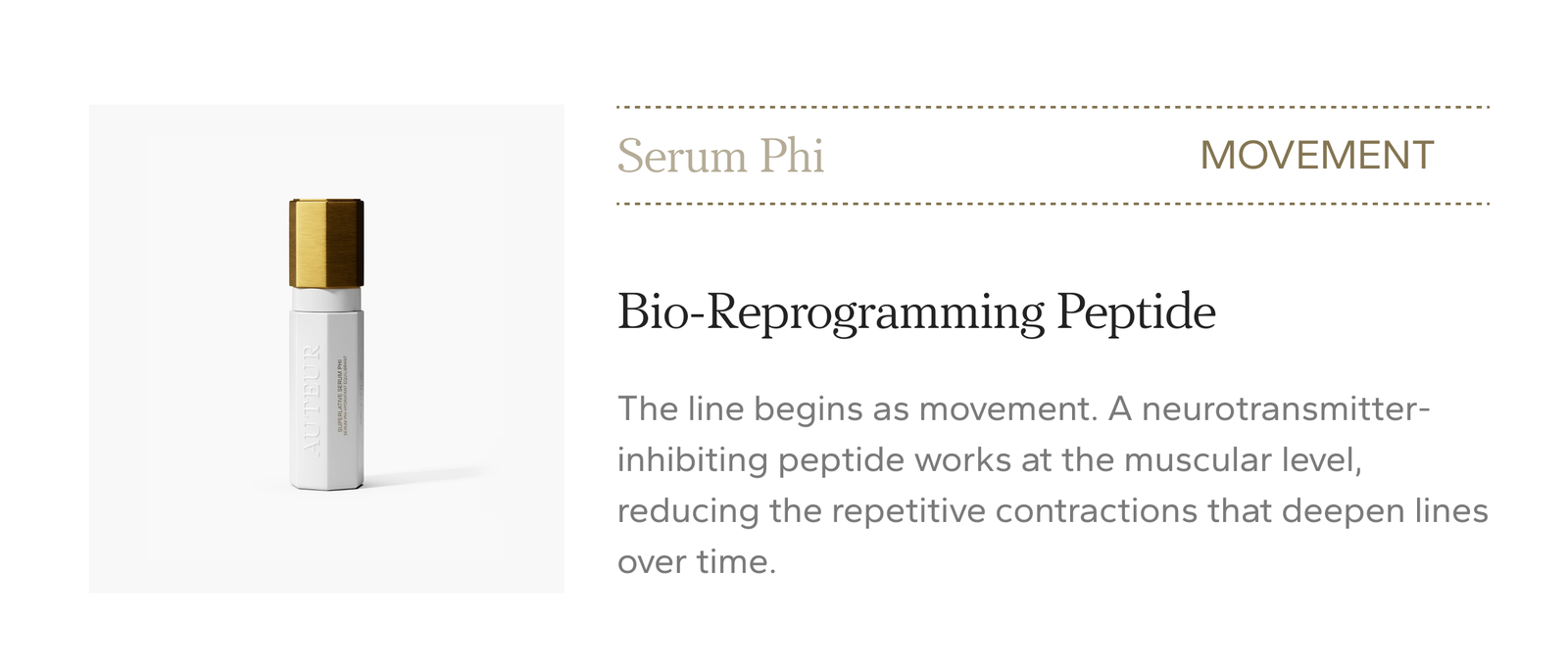 Serum Phi, movement. Bio-Reprogramming Peptide. A neurotransmitter-inhibiting peptide works at the muscular level, reducing the repetitive contractions that deepen lines over time. $415.