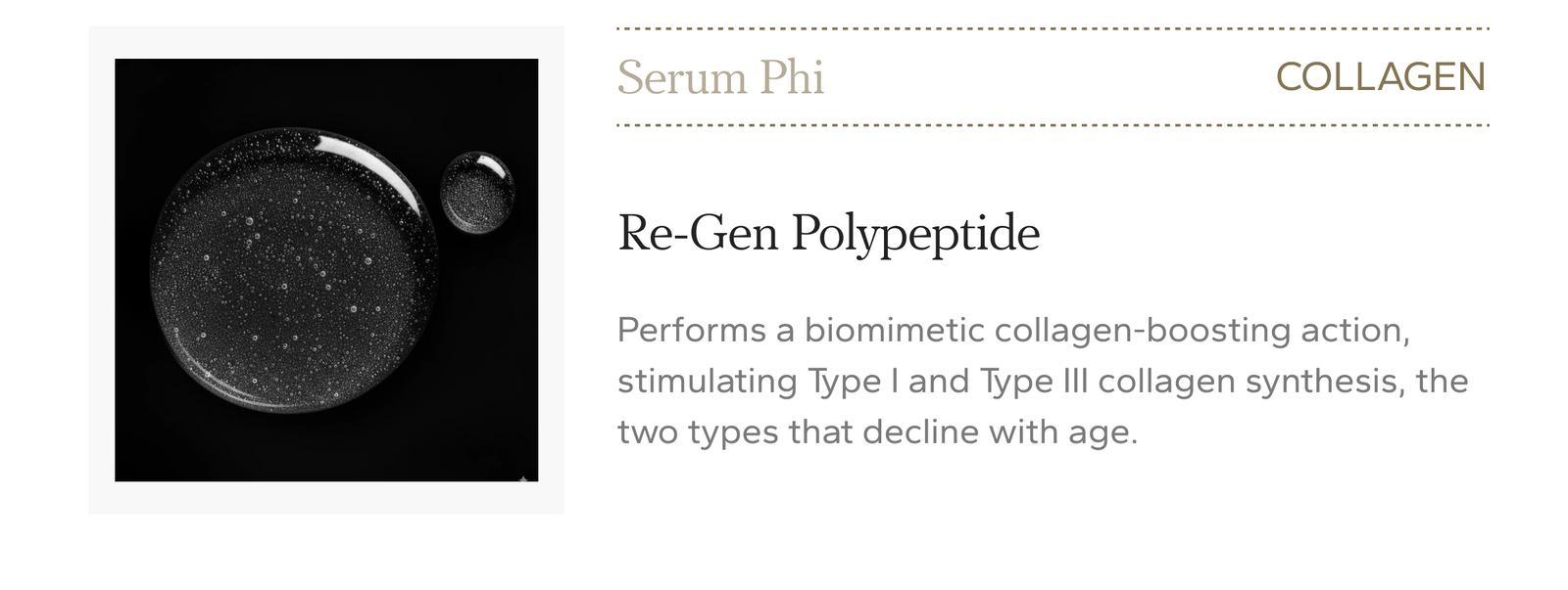Serum Phi, collagen. Re-Gen Polypeptide performs a biomimetic collagen-boosting action, stimulating Type I and Type III collagen synthesis, the two types that decline with age. $415.