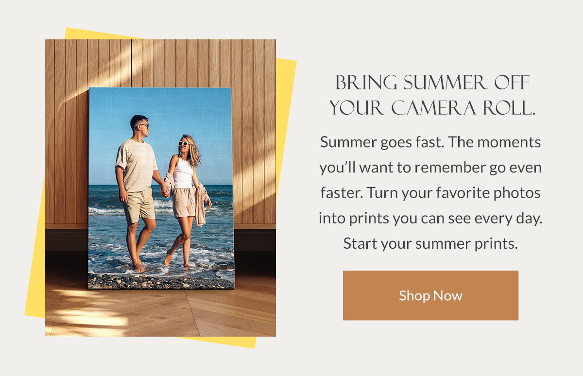 Bring Summer Off Your Camera Roll. Summer goes fast. The moments you’ll want to remember go even faster. Turn your favorite photos into prints you can see every day. Start your summer prints. Shop Now.