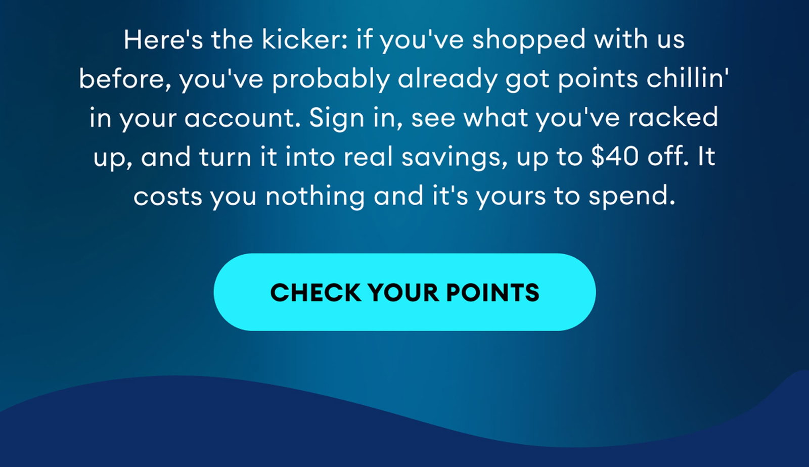 Here's the kicker: if you've shopped with us before, you've probably already got points chillin' in your account. Sign in, see what you've racked up, and turn it into real savings, up to $40 off. It costs you nothing and it's yours to spend. | Check Your Points