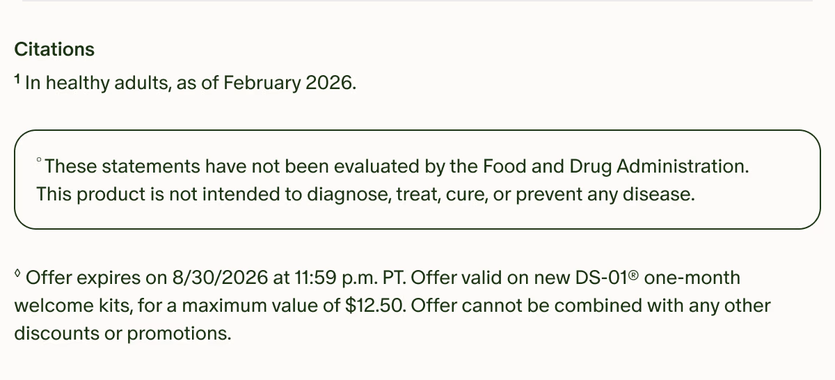 Citations | ¹In healthy adults, as of February 2026. | °These statements have not been evaluated by the Food and Drug Administration. This product is not intended to diagnose, treat, cure, or prevent any disease. | ◊Offer expires on 8/30/2026 at 11:59 p.m. PT. Offer valid on new DS-01® one-month welcome kits, for a maximum value of $12.50. Offer cannot be combined with any other discounts or promotions.
