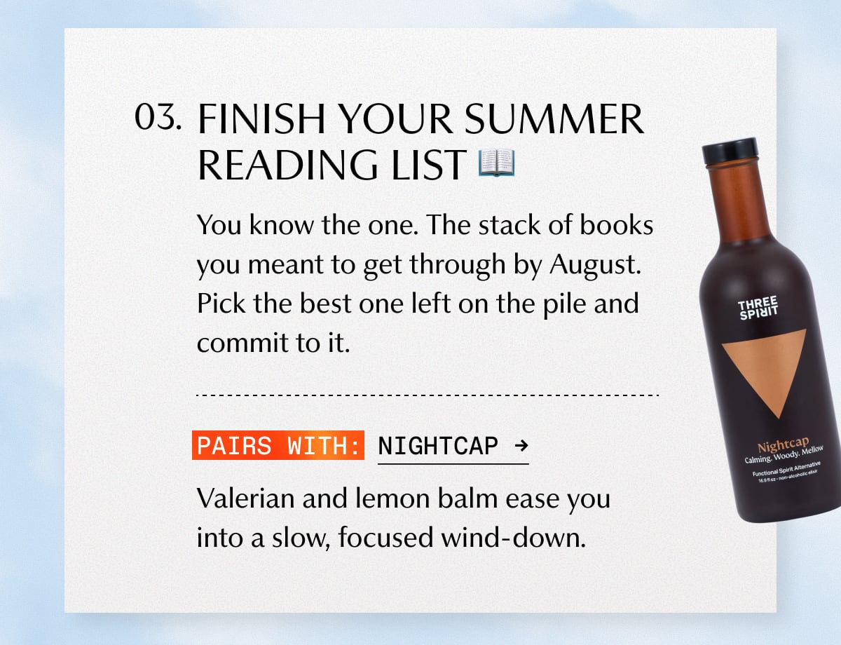 3. FINISH YOUR SUMMER READING LIST | You know the one. The stack of books you meant to get through by August. Pick the best one left on the pile and commit to it. | Pairs with: Nightcap | Valerian and lemon balm ease you into a slow, focused wind-down.