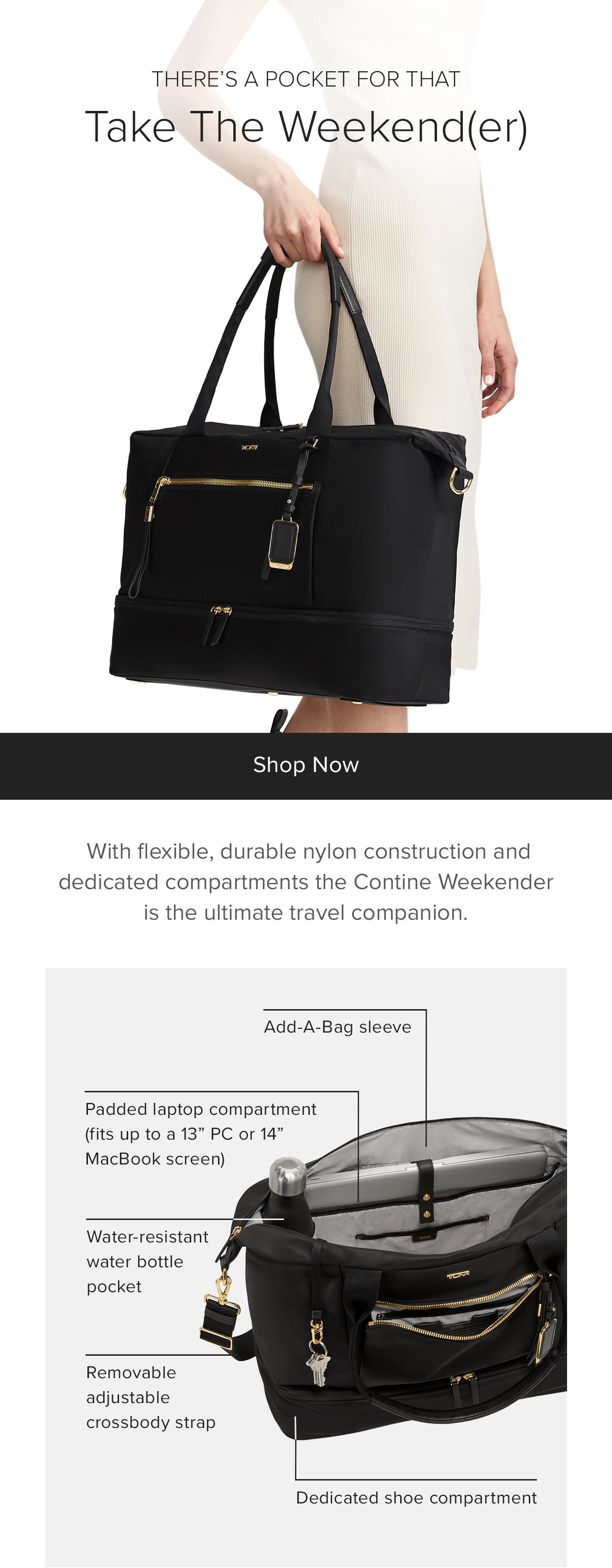 THERE’S A POCKET FOR THAT - Take The Weekend(er)  - With flexible, durable nylon construction and dedicated compartments the Contine Weekender is the ultimate travel companion. Featuring: Removable adjustable crossbody strap. Shoulder strap with 10” drop. Quick-access phone pocket. Add-A-Bag sleeve. Padded laptop compartment that fits up to a 13” PC or 14” MacBook. Dedicated shoe compartment. Water resistant water bottle pocket. Key leash.