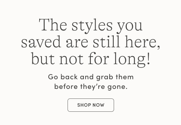 The styles you saved are still here, but not for long! Shop Now.