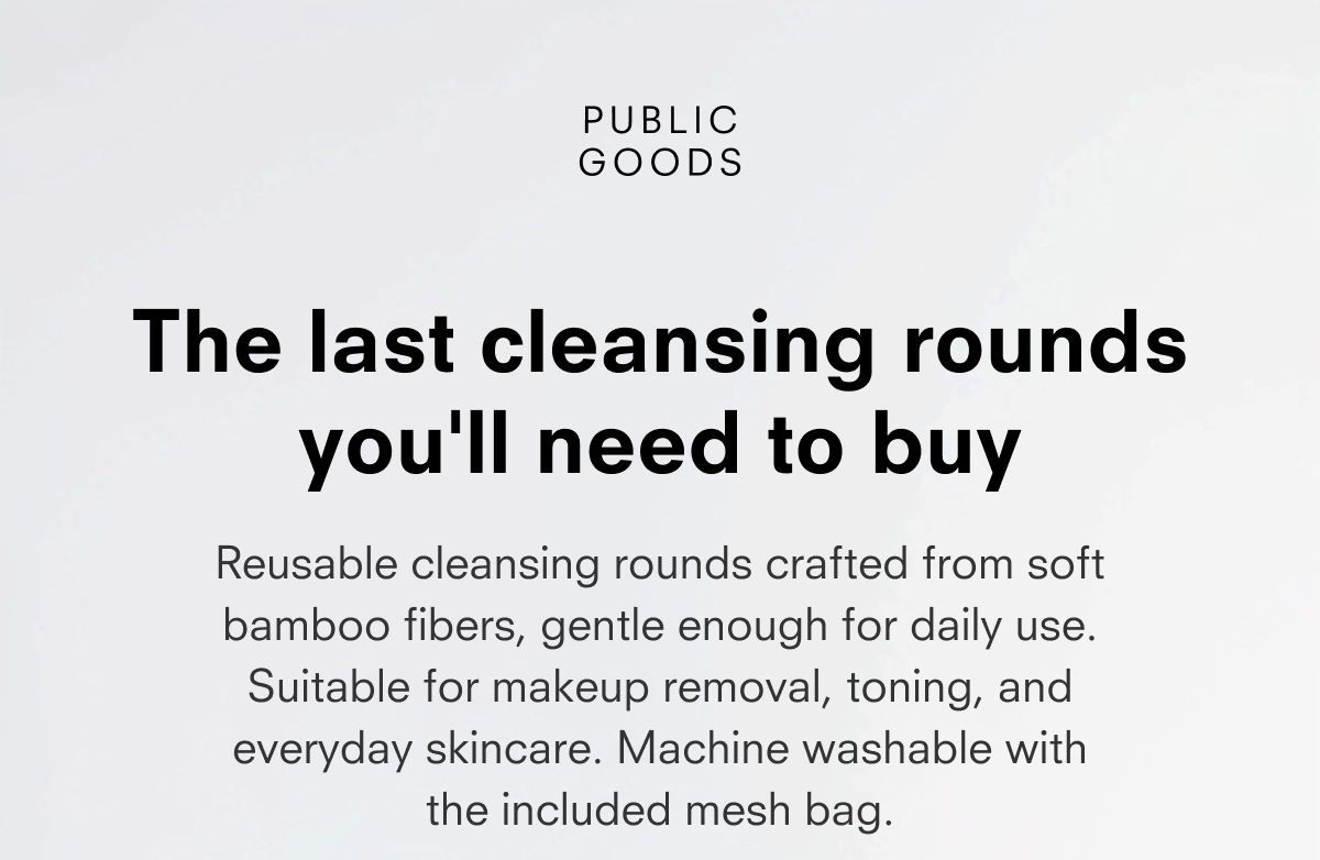 PUBLIC GOODS  The last cleansing rounds you'll need to buy  Reusable cleansing rounds crafted from soft bamboo fibers, gentle enough for daily use. Suitable for makeup removal, toning, and everyday skincare. Machine washable with the included mesh bag.