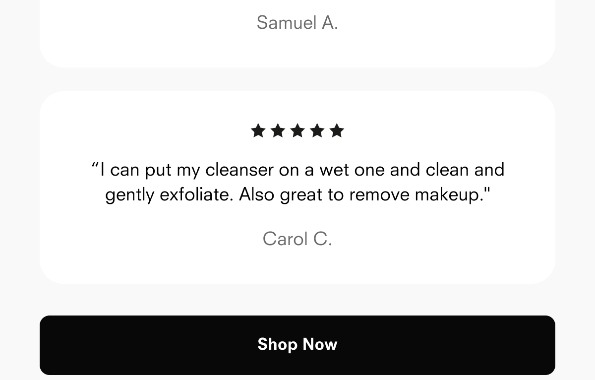 Samuel A.  “I can put my cleanser on a wet one and clean and gently exfoliate. Also great to remove makeup."  Carol C.  Shop Now