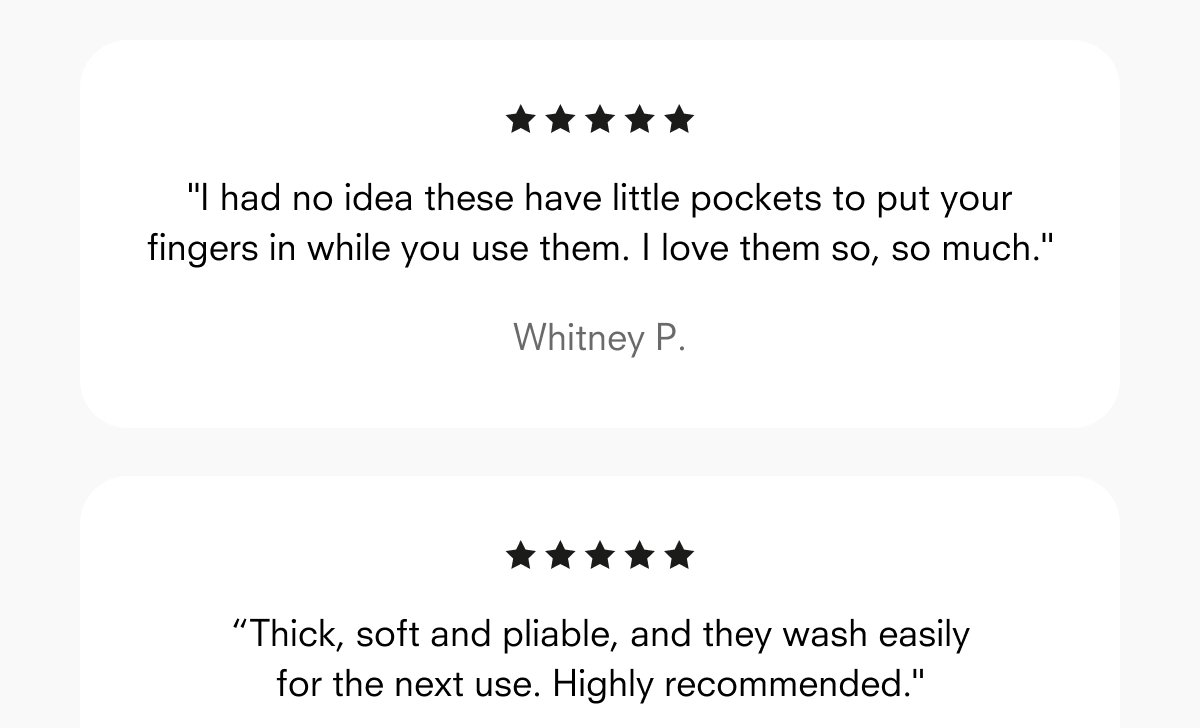"I had no idea these have little pockets to put your fingers in while you use them. I love them so, so much."  Whitney P.  “Thick, soft and pliable, and they wash easily for the next use. Highly recommended."