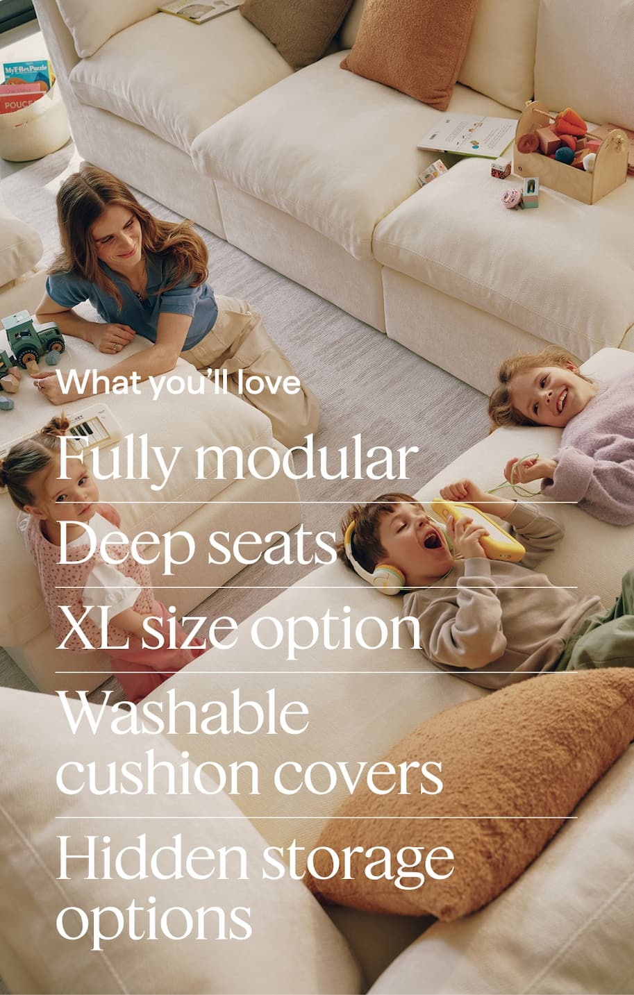 What you’ll love. Fully modular | Deep seats | XL size option | Washable cushion covers | Hidden storage options.