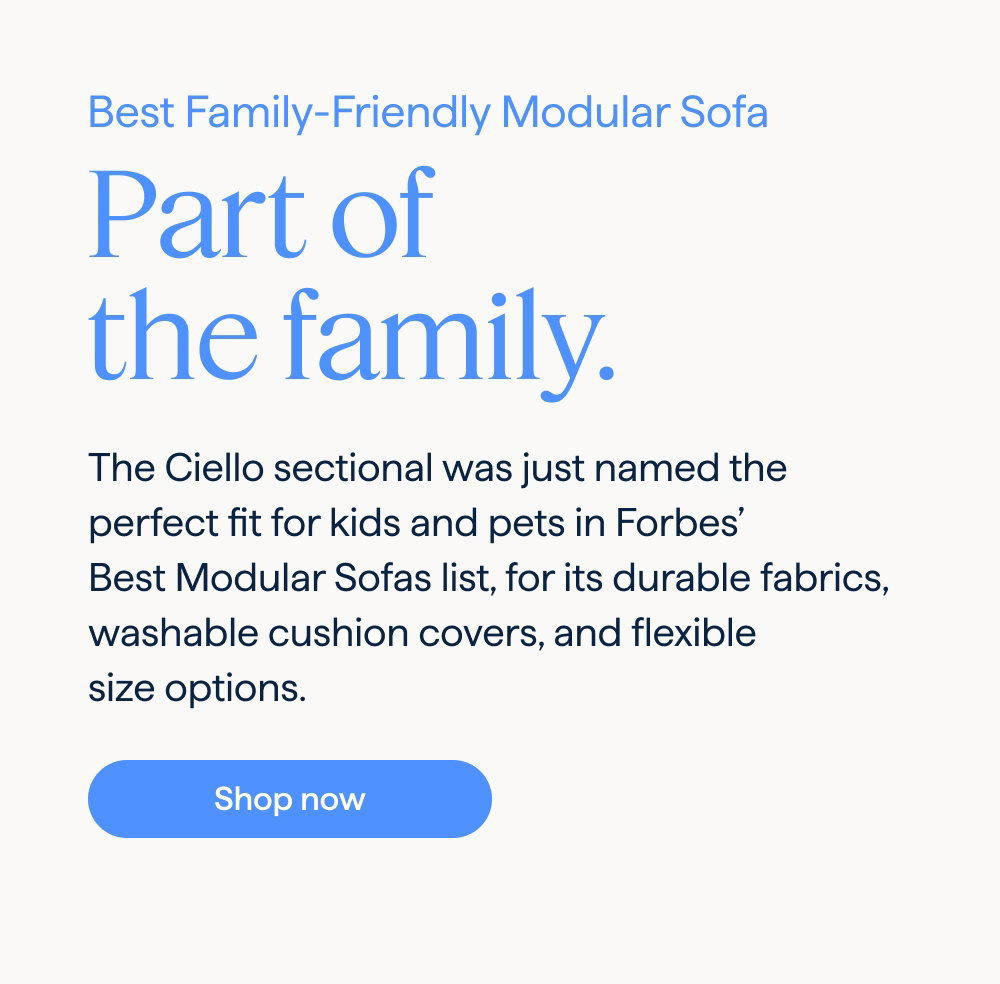 As seen in Forbes best sofas. Best Family-Friendly Modular Sofa. Part of the family. The Ciello sectional was just named the perfect fit for kids and pets in Forbes’ Best Modular Sofas list, for its durable fabrics, washable cushion covers, and flexible size options. Shop now.