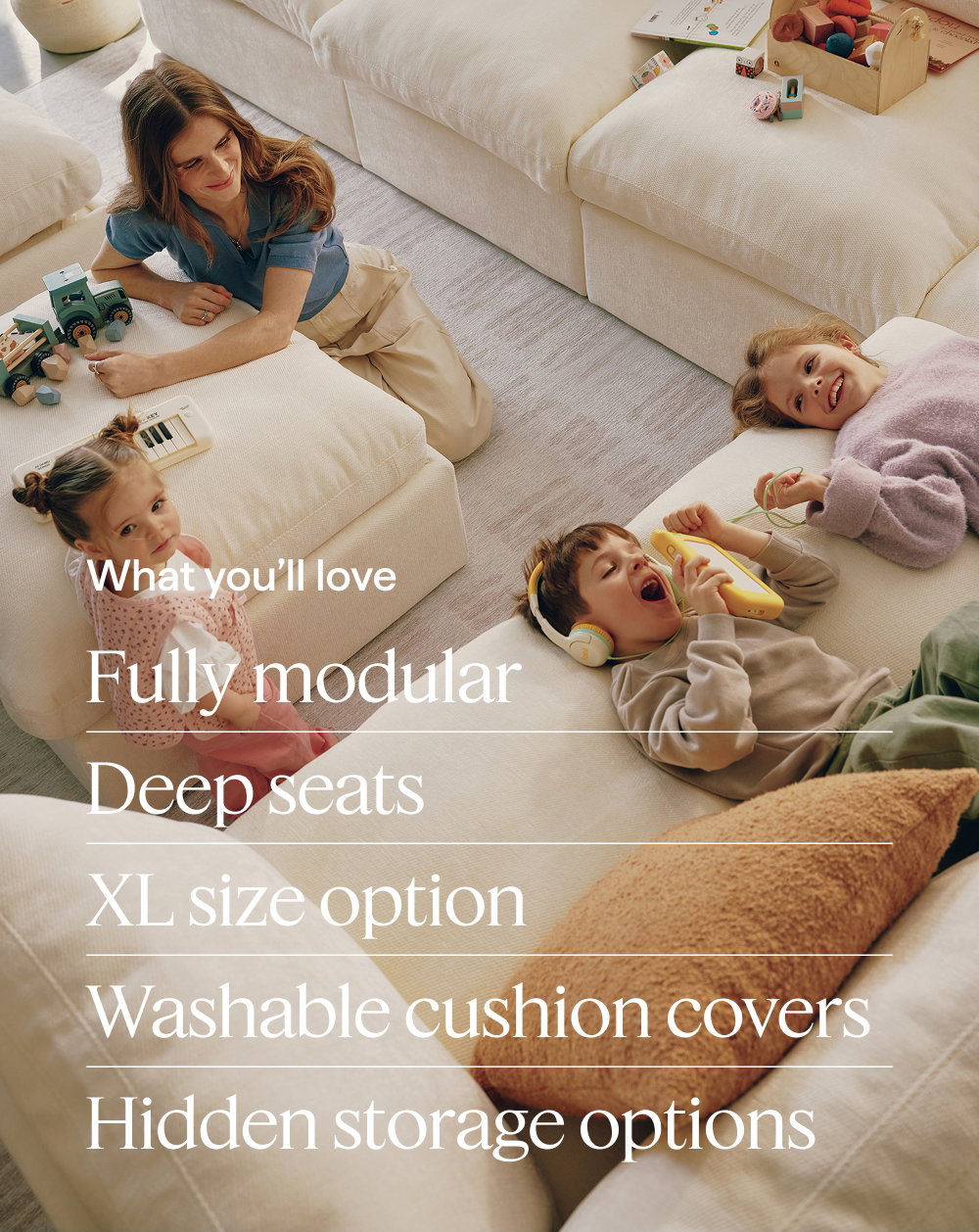 What you’ll love. Fully modular | Deep seats | XL size option | Washable cushion covers | Hidden storage options.