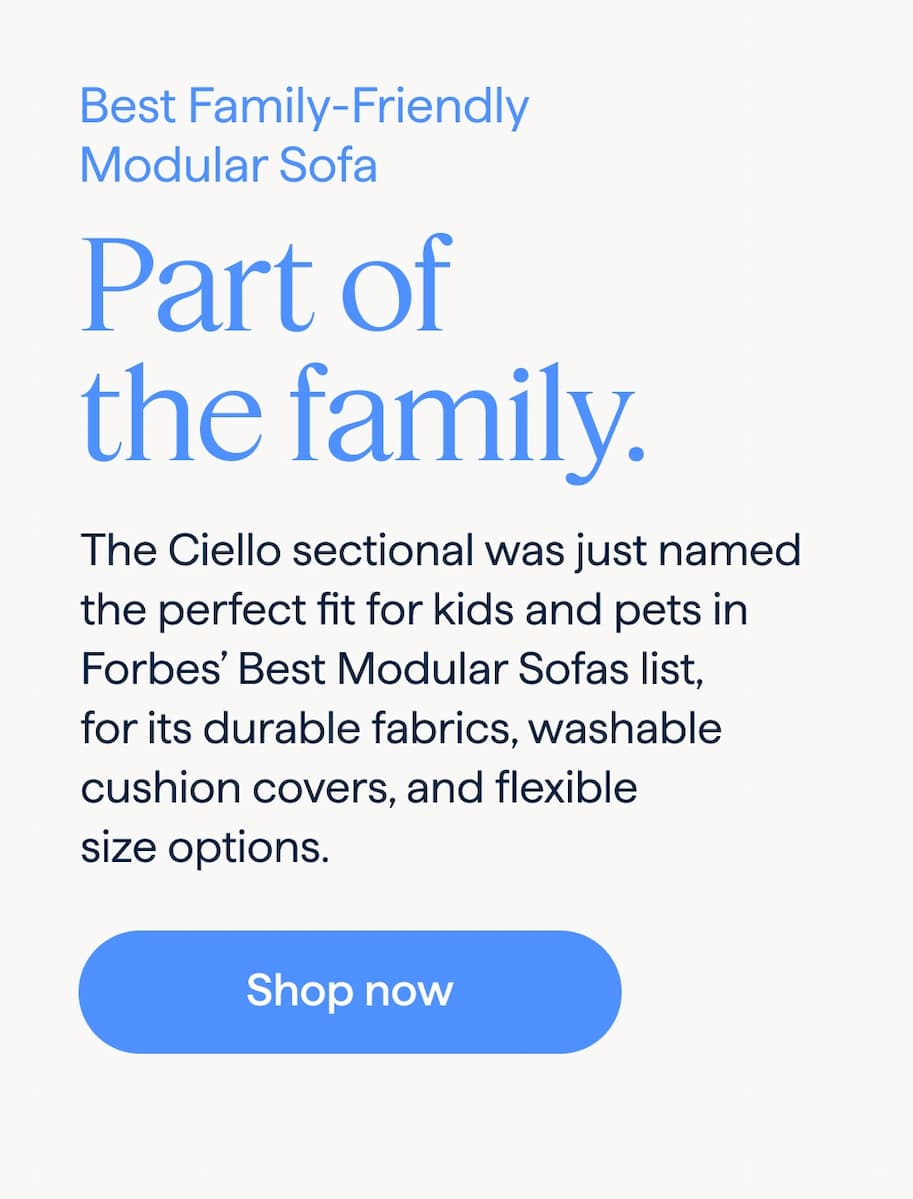 As seen in Forbes best sofas. Best Family-Friendly Modular Sofa. Part of the family. The Ciello sectional was just named the perfect fit for kids and pets in Forbes’ Best Modular Sofas list, for its durable fabrics, washable cushion covers, and flexible size options. Shop now.