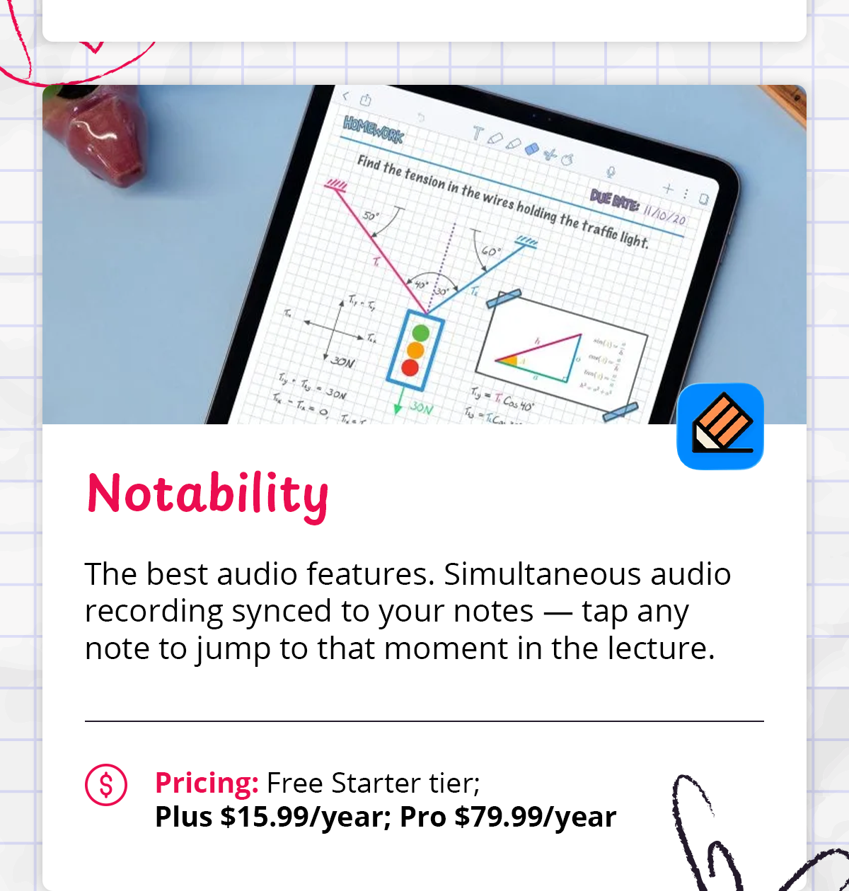 - **Notability** — The best audio features. Simultaneous audio recording synced to your notes — tap any note to jump to that moment in the lecture.    - *Pricing: Free Starter tier; Plus $15.99/year; Pro $79.99/year*